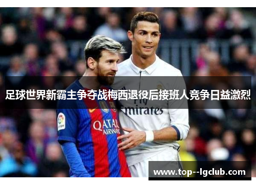 足球世界新霸主争夺战梅西退役后接班人竞争日益激烈