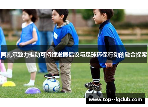 阿扎尔致力推动可持续发展倡议与足球环保行动的融合探索 阿扎尔致力推动可持续发展倡议与足球环保行动的融合探索
