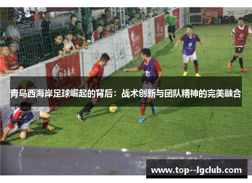 青岛西海岸足球崛起的背后:战术创新与团队精神的完美融合 青岛西海岸足球崛起的背后:战术创新与团队精神的完美融合