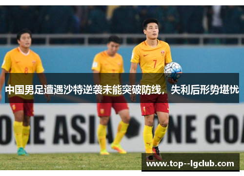 中国男足遭遇沙特逆袭未能突破防线,失利后形势堪忧 中国男足遭遇沙特逆袭未能突破防线,失利后形势堪忧