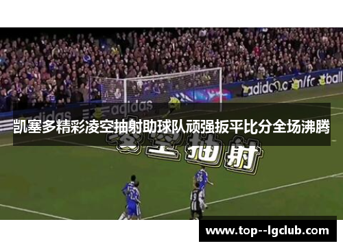 凯塞多精彩凌空抽射助球队顽强扳平比分全场沸腾 凯塞多精彩凌空抽射助球队顽强扳平比分全场沸腾