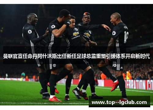 曼联官宣任命丹阿什沃斯出任新任足球总监重塑引援体系开启新时代