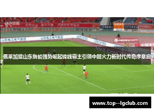 佩莱加盟山东鲁能强势崛起锋线霸主引领中超火力新时代传奇序章启 佩莱加盟山东鲁能强势崛起锋线霸主引领中超火力新时代传奇序章启