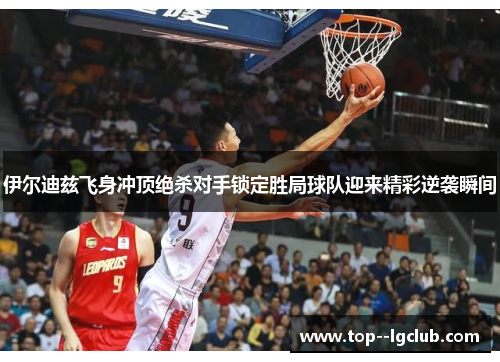 伊尔迪兹飞身冲顶绝杀对手锁定胜局球队迎来精彩逆袭瞬间 伊尔迪兹飞身冲顶绝杀对手锁定胜局球队迎来精彩逆袭瞬间